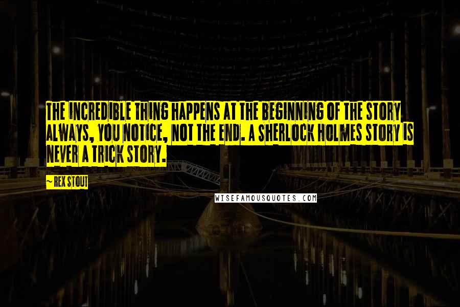 Rex Stout quotes: The incredible thing happens at the beginning of the story always, you notice, not the end. A Sherlock Holmes story is never a trick story.