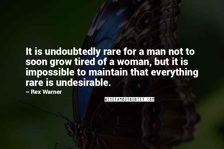 Rex Warner quotes: It is undoubtedly rare for a man not to soon grow tired of a woman, but it is impossible to maintain that everything rare is undesirable.