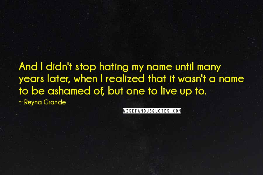 Reyna Grande quotes: And I didn't stop hating my name until many years later, when I realized that it wasn't a name to be ashamed of, but one to live up to.