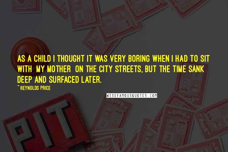 Reynolds Price quotes: As a child I thought it was very boring when I had to sit with [my mother] on the city streets, but the time sank deep and surfaced later.