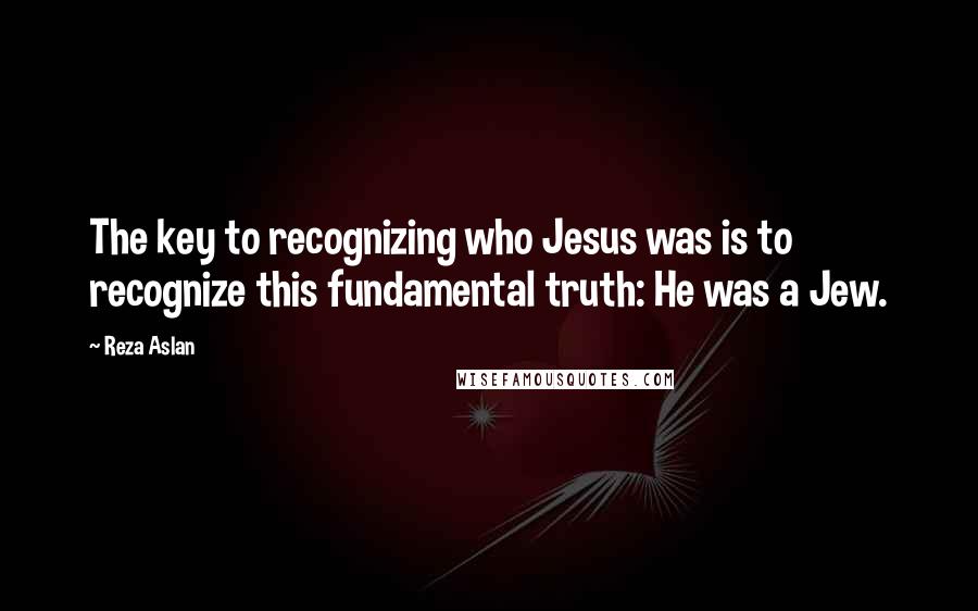 Reza Aslan quotes: The key to recognizing who Jesus was is to recognize this fundamental truth: He was a Jew.