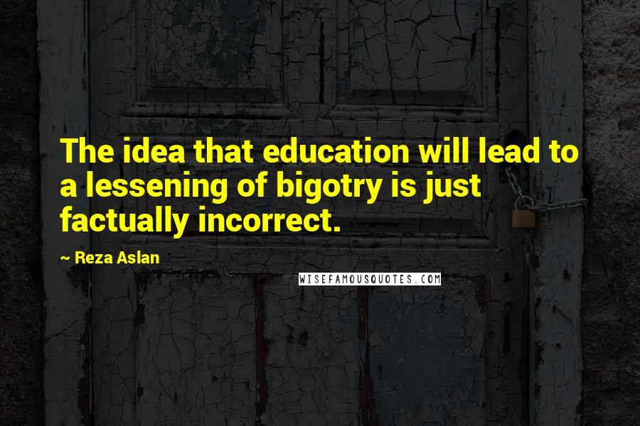 Reza Aslan quotes: The idea that education will lead to a lessening of bigotry is just factually incorrect.