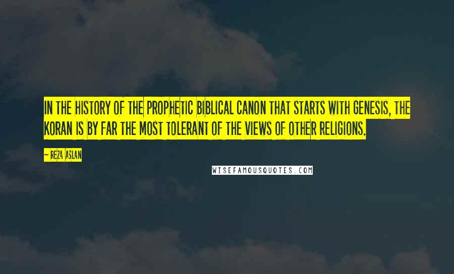 Reza Aslan quotes: In the history of the prophetic biblical canon that starts with Genesis, the Koran is by far the most tolerant of the views of other religions.