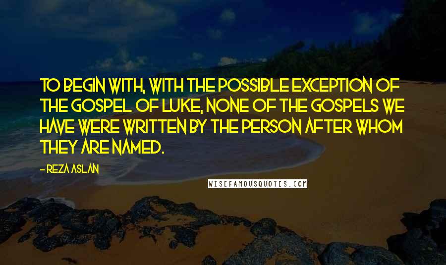 Reza Aslan quotes: To begin with, with the possible exception of the gospel of Luke, none of the gospels we have were written by the person after whom they are named. Reza Aslan quotes: To begin with, with the possible exception of the gospel of Luke, none of the gospels we have were written by the person after whom they are named.