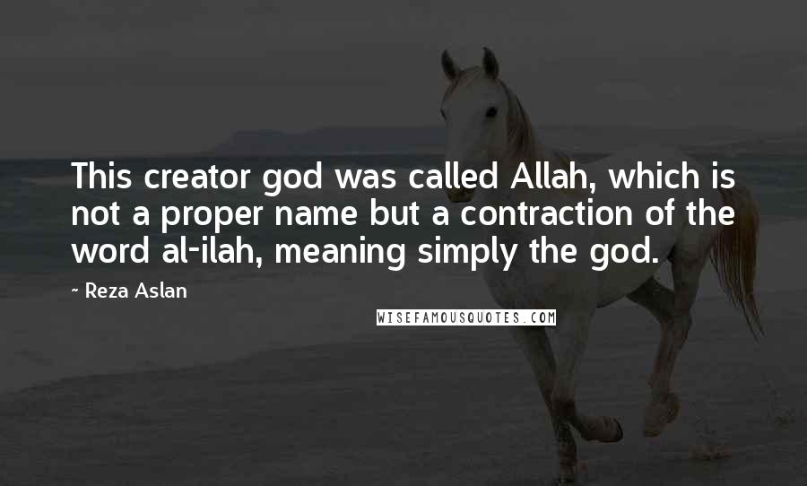 Reza Aslan quotes: This creator god was called Allah, which is not a proper name but a contraction of the word al-ilah, meaning simply the god.