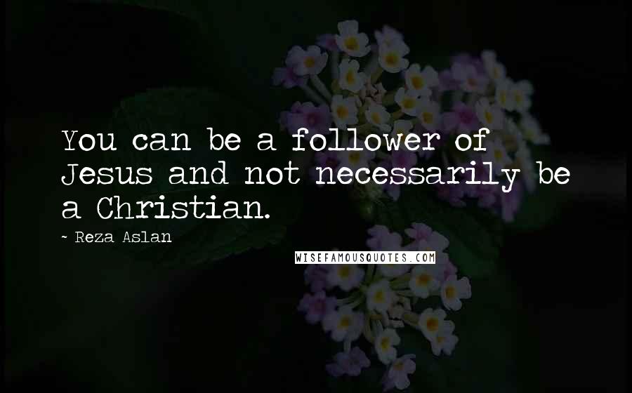 Reza Aslan quotes: You can be a follower of Jesus and not necessarily be a Christian.