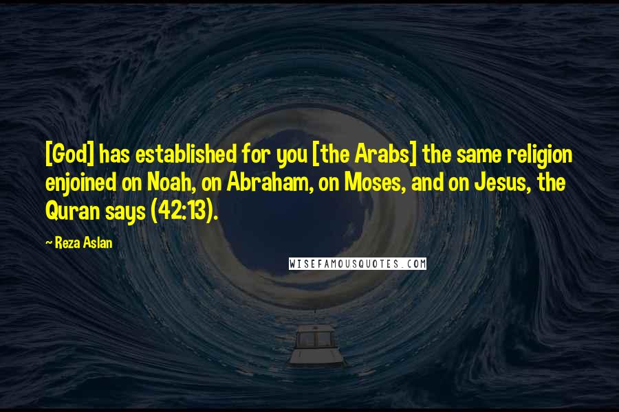 Reza Aslan quotes: [God] has established for you [the Arabs] the same religion enjoined on Noah, on Abraham, on Moses, and on Jesus, the Quran says (42:13).