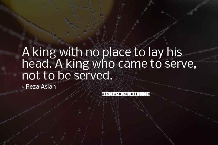 Reza Aslan quotes: A king with no place to lay his head. A king who came to serve, not to be served.