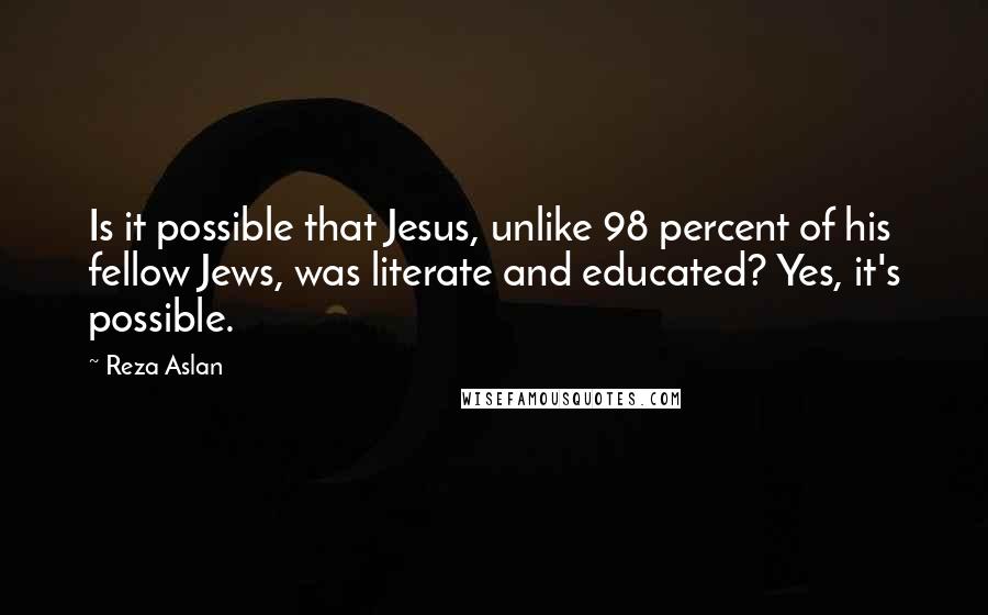 Reza Aslan quotes: Is it possible that Jesus, unlike 98 percent of his fellow Jews, was literate and educated? Yes, it's possible. Reza Aslan quotes: Is it possible that Jesus, unlike 98 percent of his fellow Jews, was literate and educated? Yes, it's possible.