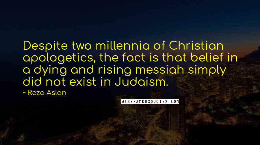 Reza Aslan quotes: Despite two millennia of Christian apologetics, the fact is that belief in a dying and rising messiah simply did not exist in Judaism.