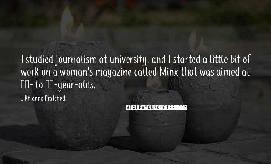 Rhianna Pratchett quotes: I studied journalism at university, and I started a little bit of work on a woman's magazine called Minx that was aimed at 18- to 24-year-olds. Rhianna Pratchett quotes: I studied journalism at university, and I started a little bit of work on a woman's magazine called Minx that was aimed at 18- to 24-year-olds.