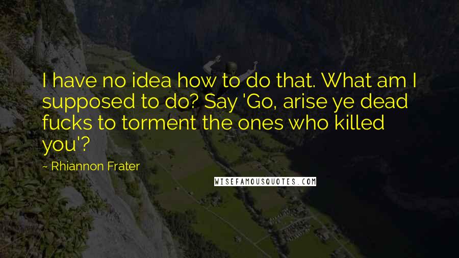 Rhiannon Frater quotes: I have no idea how to do that. What am I supposed to do? Say 'Go, arise ye dead fucks to torment the ones who killed you'? Rhiannon Frater quotes: I have no idea how to do that. What am I supposed to do? Say 'Go, arise ye dead fucks to torment the ones who killed you'?