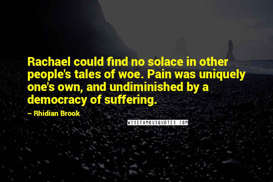 Rhidian Brook quotes: Rachael could find no solace in other people's tales of woe. Pain was uniquely one's own, and undiminished by a democracy of suffering.