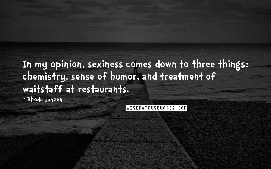 Rhoda Janzen quotes: In my opinion, sexiness comes down to three things: chemistry, sense of humor, and treatment of waitstaff at restaurants. Rhoda Janzen quotes: In my opinion, sexiness comes down to three things: chemistry, sense of humor, and treatment of waitstaff at restaurants.