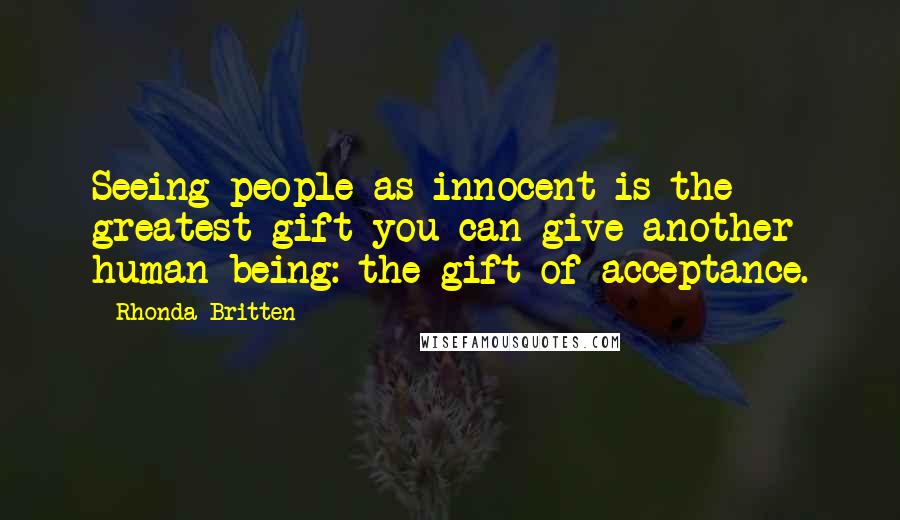 Rhonda Britten quotes: Seeing people as innocent is the greatest gift you can give another human being: the gift of acceptance. Rhonda Britten quotes: Seeing people as innocent is the greatest gift you can give another human being: the gift of acceptance.