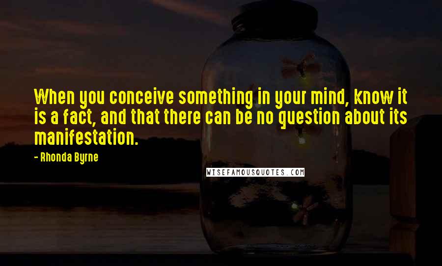 Rhonda Byrne quotes: When you conceive something in your mind, know it is a fact, and that there can be no question about its manifestation.