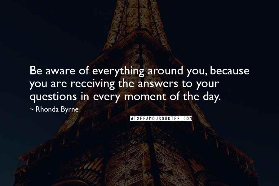Rhonda Byrne quotes: Be aware of everything around you, because you are receiving the answers to your questions in every moment of the day.