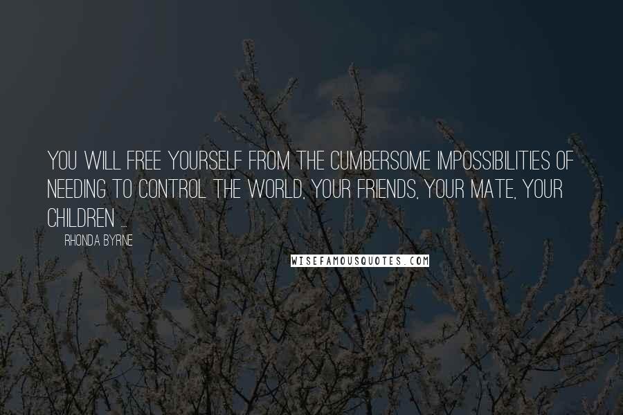 Rhonda Byrne quotes: You will free yourself from the cumbersome impossibilities of needing to control the world, your friends, your mate, your children ...