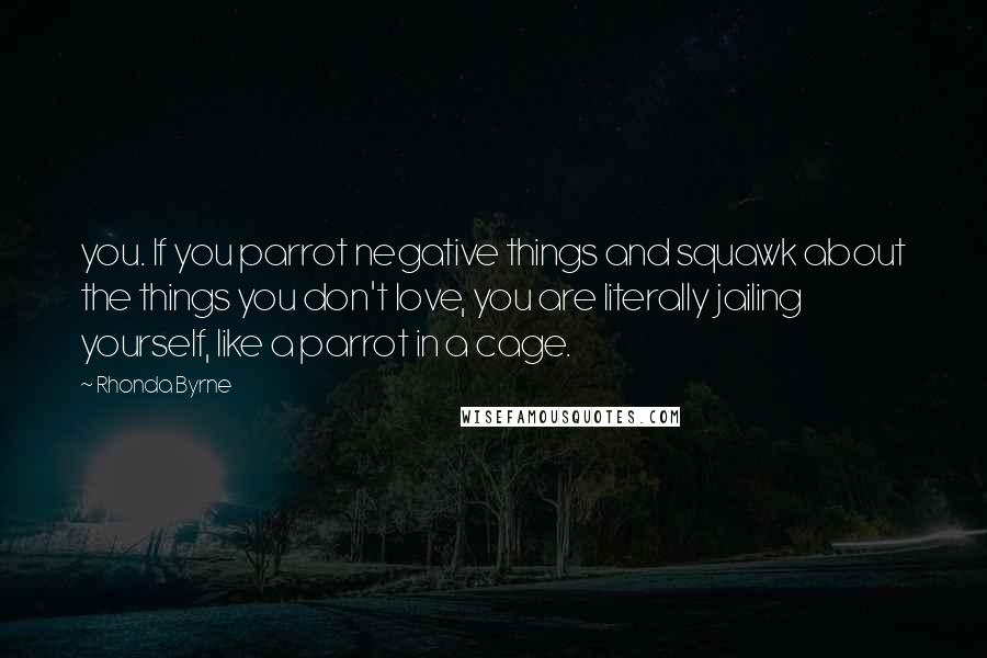 Rhonda Byrne quotes: you. If you parrot negative things and squawk about the things you don't love, you are literally jailing yourself, like a parrot in a cage.