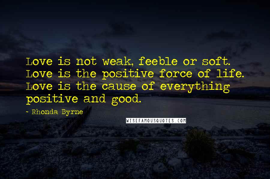 Rhonda Byrne quotes: Love is not weak, feeble or soft. Love is the positive force of life. Love is the cause of everything positive and good.