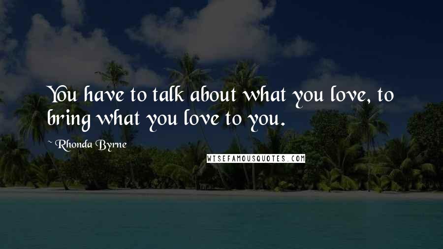 Rhonda Byrne quotes: You have to talk about what you love, to bring what you love to you.