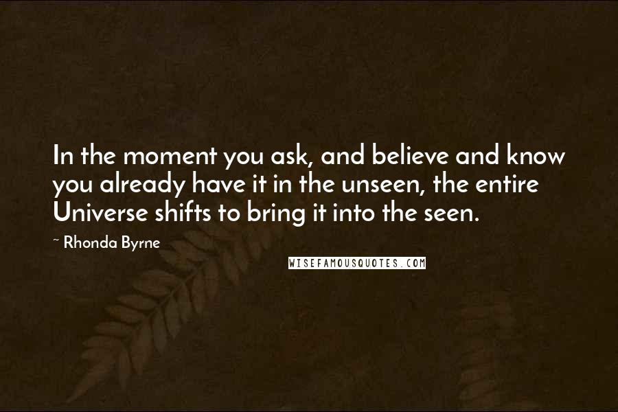 Rhonda Byrne quotes: In the moment you ask, and believe and know you already have it in the unseen, the entire Universe shifts to bring it into the seen.