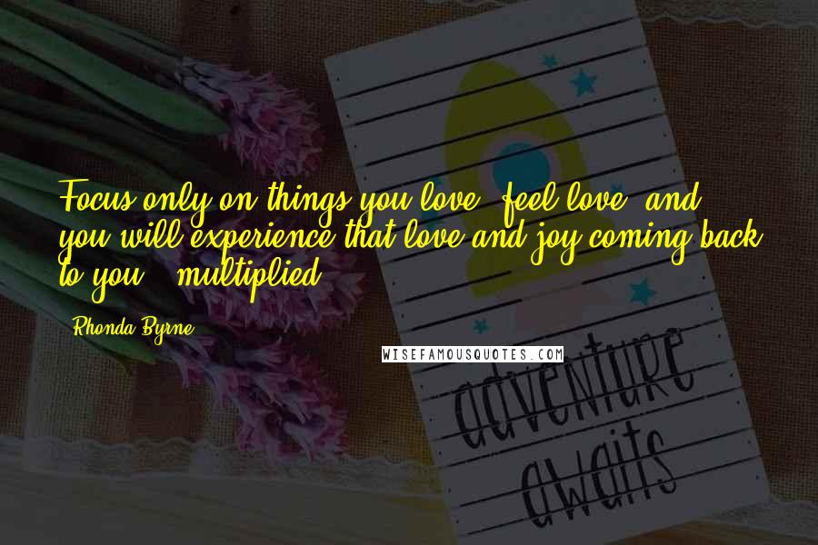 Rhonda Byrne quotes: Focus only on things you love, feel love, and you will experience that love and joy coming back to you - multiplied!