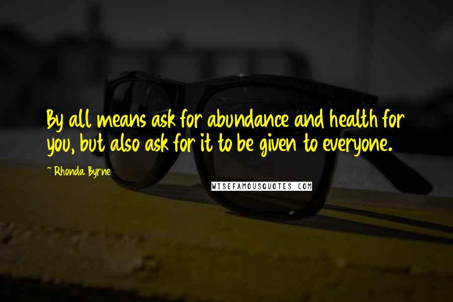 Rhonda Byrne quotes: By all means ask for abundance and health for you, but also ask for it to be given to everyone.