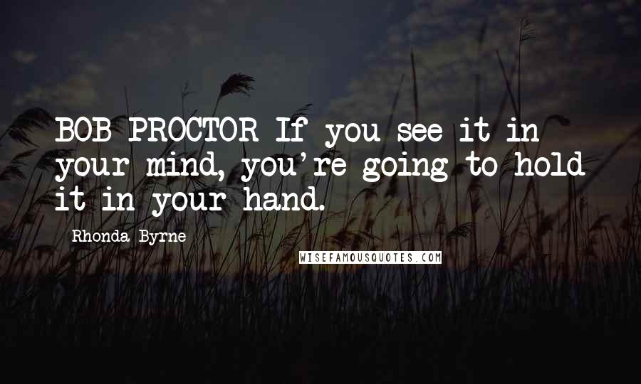 Rhonda Byrne quotes: BOB PROCTOR If you see it in your mind, you're going to hold it in your hand.