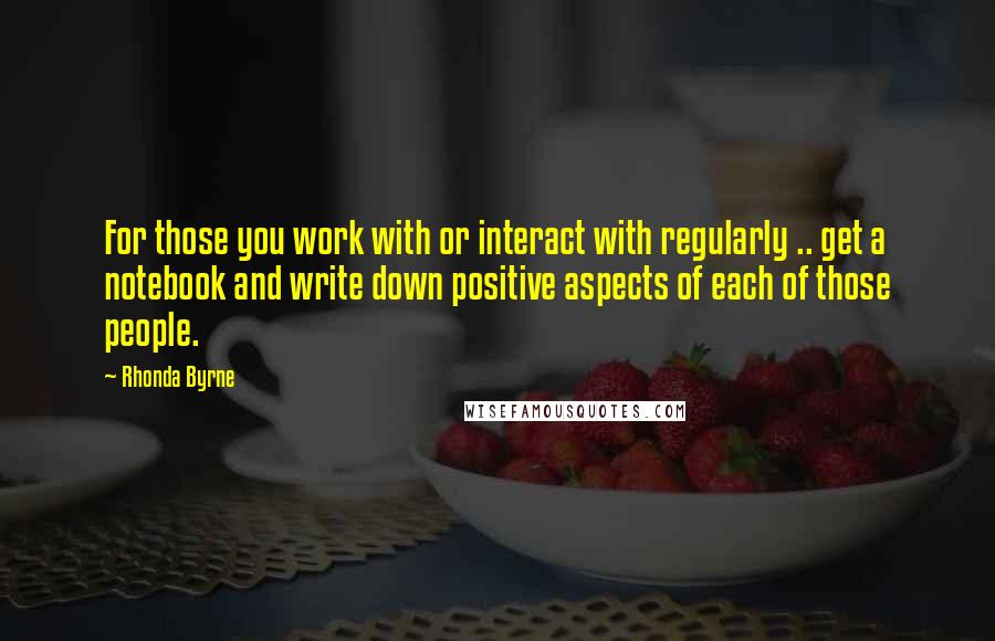 Rhonda Byrne quotes: For those you work with or interact with regularly .. get a notebook and write down positive aspects of each of those people.