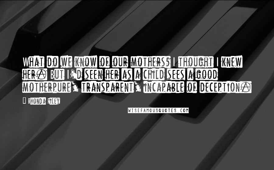 Rhonda Riley quotes: What do we know of our mothers? I thought I knew her. But I'd seen her as a child sees a good motherpure, transparent, incapable of deception.