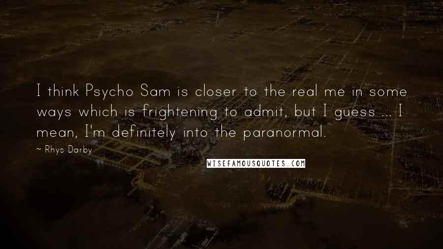Rhys Darby quotes: I think Psycho Sam is closer to the real me in some ways which is frightening to admit, but I guess ... I mean, I'm definitely into the paranormal.