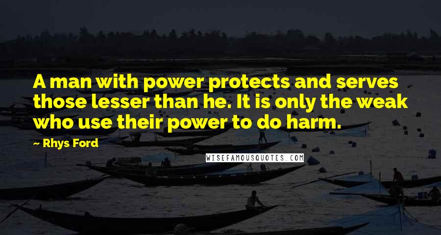 Rhys Ford quotes: A man with power protects and serves those lesser than he. It is only the weak who use their power to do harm. Rhys Ford quotes: A man with power protects and serves those lesser than he. It is only the weak who use their power to do harm.