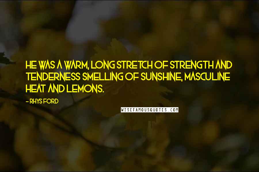 Rhys Ford quotes: He was a warm, long stretch of strength and tenderness smelling of sunshine, masculine heat and lemons. Rhys Ford quotes: He was a warm, long stretch of strength and tenderness smelling of sunshine, masculine heat and lemons.