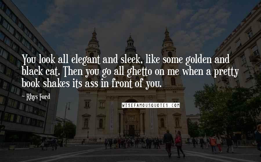 Rhys Ford quotes: You look all elegant and sleek, like some golden and black cat. Then you go all ghetto on me when a pretty book shakes its ass in front of you. Rhys Ford quotes: You look all elegant and sleek, like some golden and black cat. Then you go all ghetto on me when a pretty book shakes its ass in front of you.