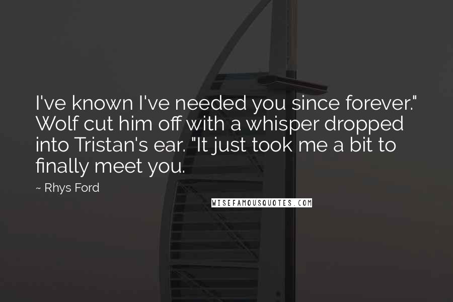 Rhys Ford quotes: I've known I've needed you since forever." Wolf cut him off with a whisper dropped into Tristan's ear. "It just took me a bit to finally meet you. Rhys Ford quotes: I've known I've needed you since forever." Wolf cut him off with a whisper dropped into Tristan's ear. "It just took me a bit to finally meet you.