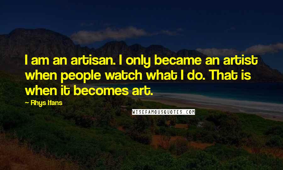 Rhys Ifans quotes: I am an artisan. I only became an artist when people watch what I do. That is when it becomes art.