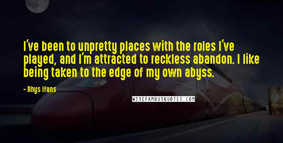 Rhys Ifans quotes: I've been to unpretty places with the roles I've played, and I'm attracted to reckless abandon. I like being taken to the edge of my own abyss.