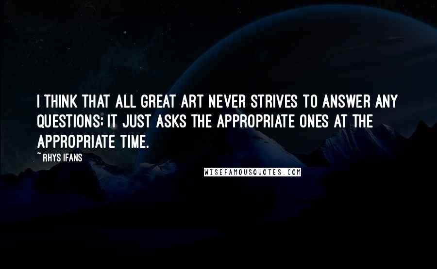 Rhys Ifans quotes: I think that all great art never strives to answer any questions; it just asks the appropriate ones at the appropriate time.