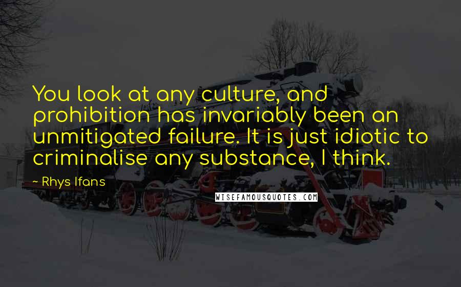 Rhys Ifans quotes: You look at any culture, and prohibition has invariably been an unmitigated failure. It is just idiotic to criminalise any substance, I think.