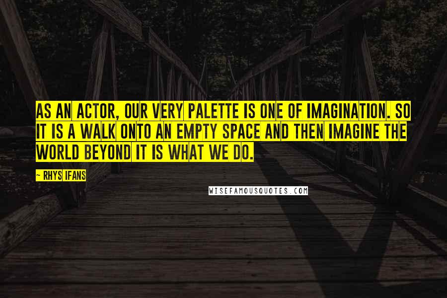 Rhys Ifans quotes: As an actor, our very palette is one of imagination. So it is a walk onto an empty space and then imagine the world beyond it is what we do.