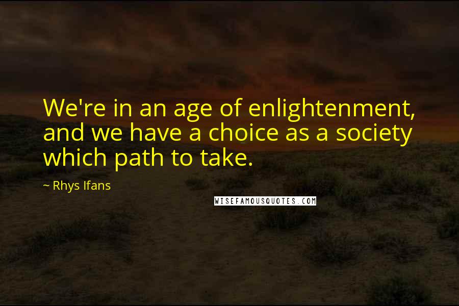 Rhys Ifans quotes: We're in an age of enlightenment, and we have a choice as a society which path to take.