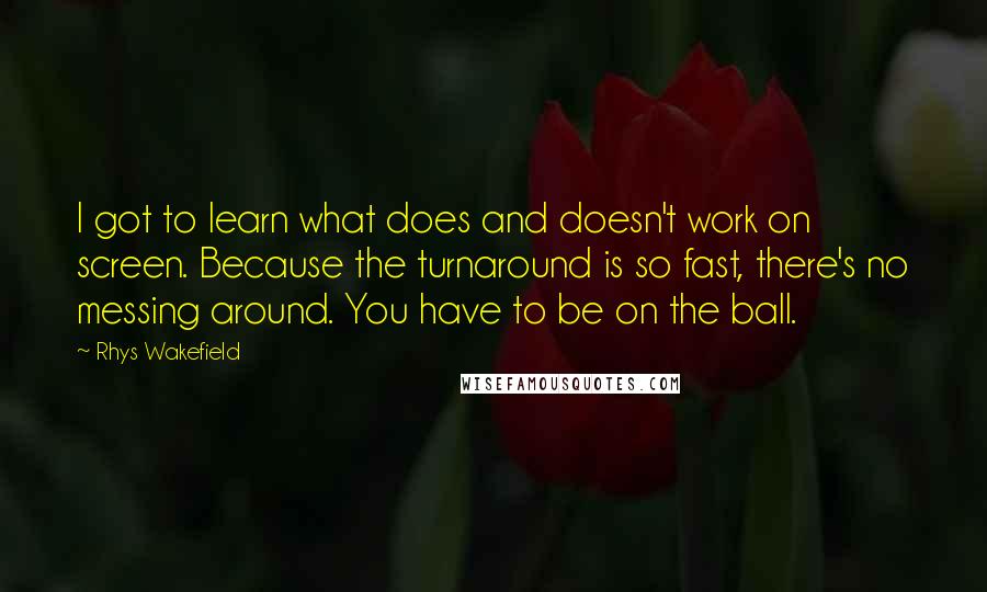 Rhys Wakefield quotes: I got to learn what does and doesn't work on screen. Because the turnaround is so fast, there's no messing around. You have to be on the ball.