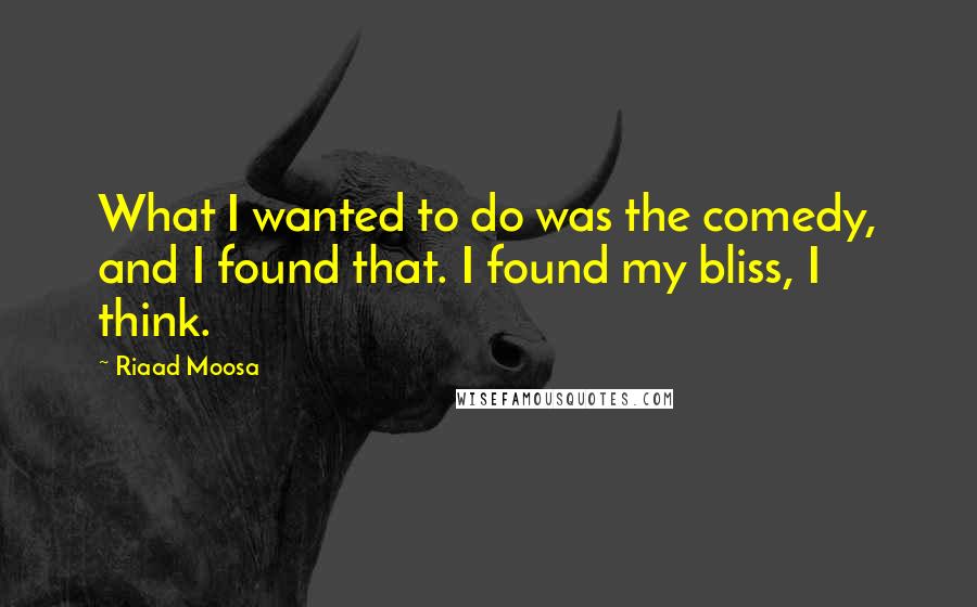 Riaad Moosa quotes: What I wanted to do was the comedy, and I found that. I found my bliss, I think.