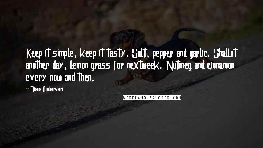 Riana Ambarsari quotes: Keep it simple, keep it tasty. Salt, pepper and garlic. Shallot another day, lemon grass for nextweek. Nutmeg and cinnamon every now and then. Riana Ambarsari quotes: Keep it simple, keep it tasty. Salt, pepper and garlic. Shallot another day, lemon grass for nextweek. Nutmeg and cinnamon every now and then.
