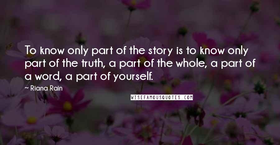 Riana Rain quotes: To know only part of the story is to know only part of the truth, a part of the whole, a part of a word, a part of yourself. Riana Rain quotes: To know only part of the story is to know only part of the truth, a part of the whole, a part of a word, a part of yourself.