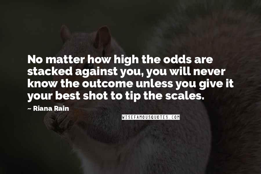 Riana Rain quotes: No matter how high the odds are stacked against you, you will never know the outcome unless you give it your best shot to tip the scales.