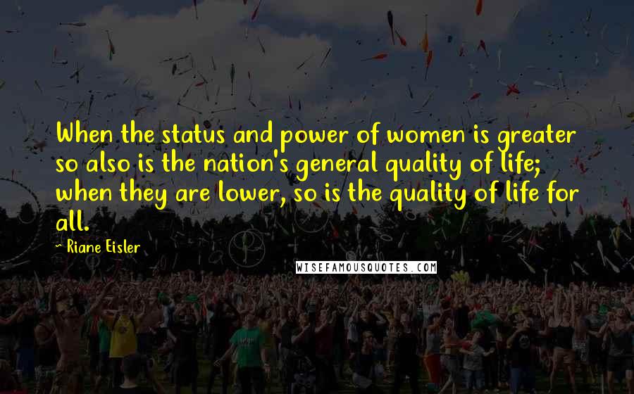 Riane Eisler quotes: When the status and power of women is greater so also is the nation's general quality of life; when they are lower, so is the quality of life for all. Riane Eisler quotes: When the status and power of women is greater so also is the nation's general quality of life; when they are lower, so is the quality of life for all.