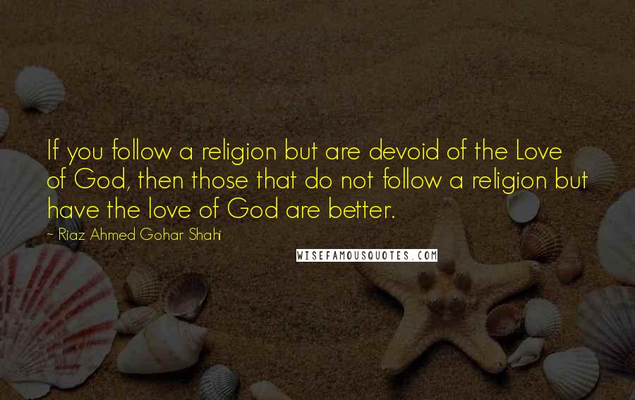 Riaz Ahmed Gohar Shahi quotes: If you follow a religion but are devoid of the Love of God, then those that do not follow a religion but have the love of God are better.