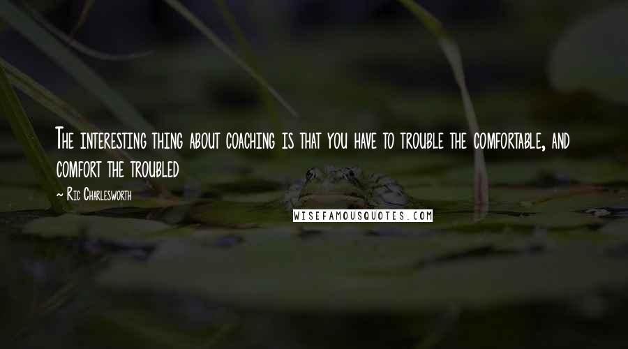 Ric Charlesworth quotes: The interesting thing about coaching is that you have to trouble the comfortable, and comfort the troubled